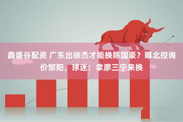 鑫盛谷配资 广东出徐杰才能换陈国豪？曝北控询价邹阳，球迷：拿廖三宁来换