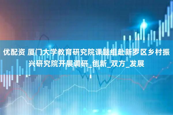 优配资 厦门大学教育研究院课题组赴新罗区乡村振兴研究院开展调研_创新_双方_发展