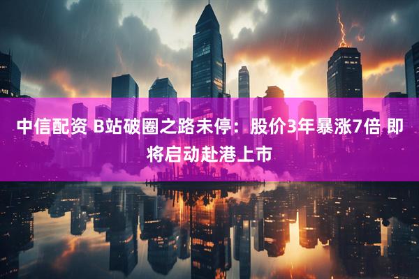 中信配资 B站破圈之路未停：股价3年暴涨7倍 即将启动赴港上市