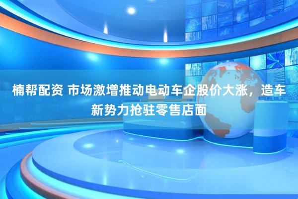 楠帮配资 市场激增推动电动车企股价大涨，造车新势力抢驻零售店面