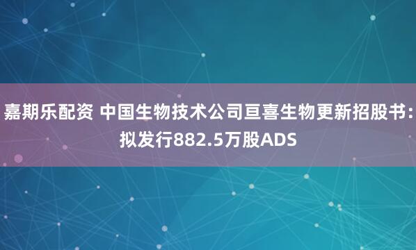 嘉期乐配资 中国生物技术公司亘喜生物更新招股书：拟发行882.5万股ADS