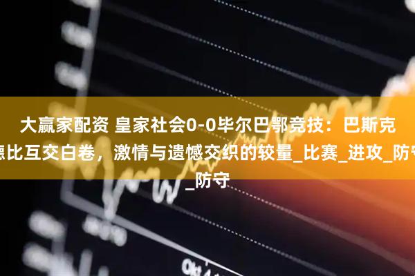 大赢家配资 皇家社会0-0毕尔巴鄂竞技：巴斯克德比互交白卷，激情与遗憾交织的较量_比赛_进攻_防守
