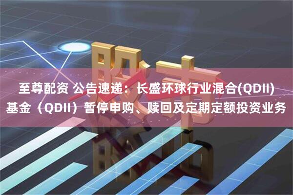至尊配资 公告速递：长盛环球行业混合(QDII)基金（QDII）暂停申购、赎回及定期定额投资业务