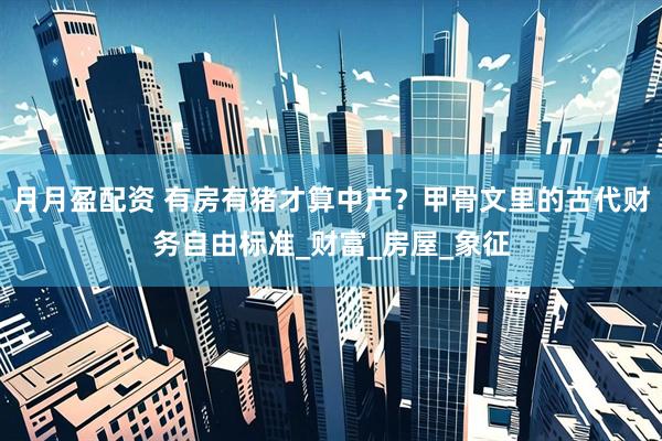 月月盈配资 有房有猪才算中产？甲骨文里的古代财务自由标准_财富_房屋_象征