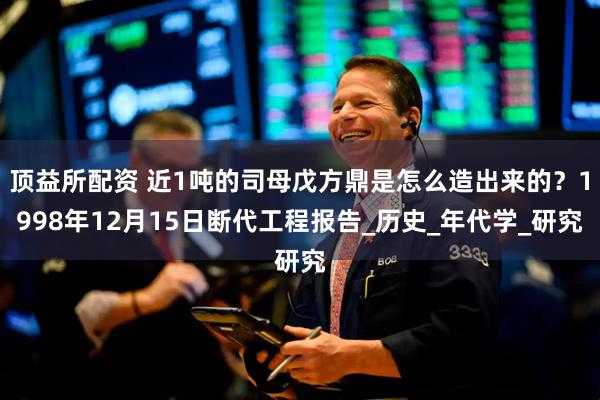 顶益所配资 近1吨的司母戊方鼎是怎么造出来的？1998年12月15日断代工程报告_历史_年代学_研究