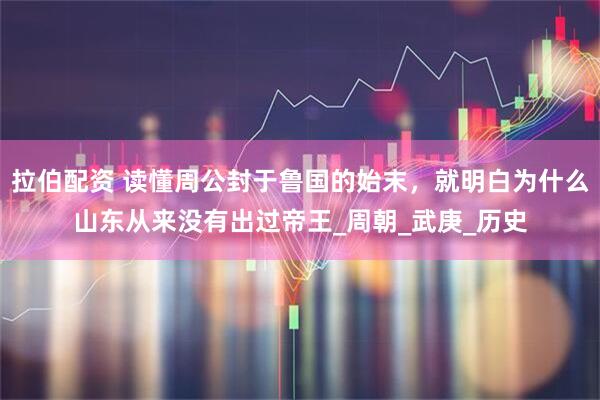 拉伯配资 读懂周公封于鲁国的始末，就明白为什么山东从来没有出过帝王_周朝_武庚_历史