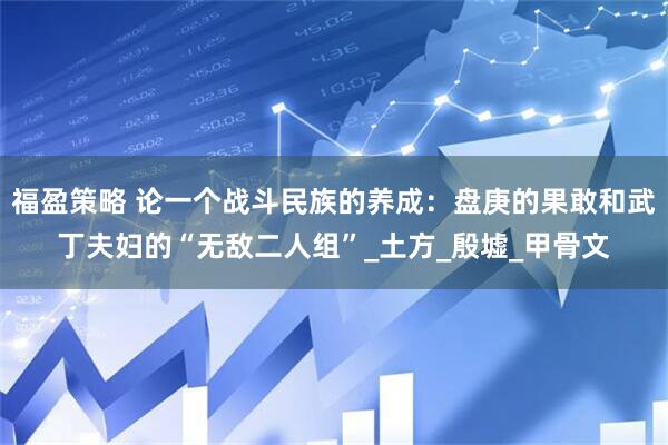 福盈策略 论一个战斗民族的养成：盘庚的果敢和武丁夫妇的“无敌二人组”_土方_殷墟_甲骨文