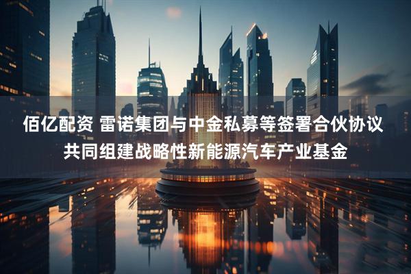 佰亿配资 雷诺集团与中金私募等签署合伙协议 共同组建战略性新能源汽车产业基金