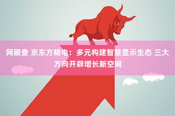 网眼查 京东方精电：多元构建智慧显示生态 三大方向开辟增长新空间