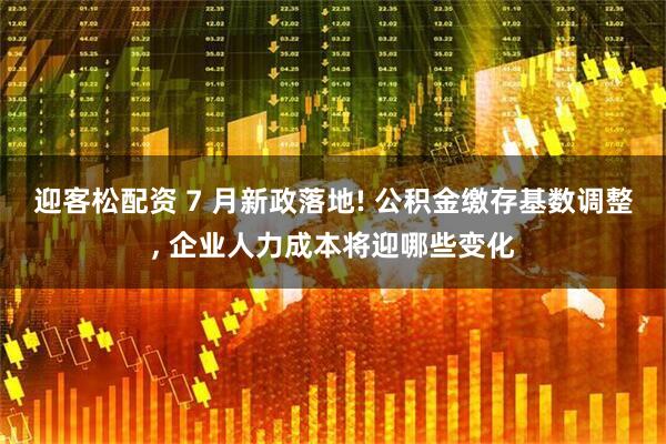 迎客松配资 7 月新政落地! 公积金缴存基数调整, 企业人力成本将迎哪些变化