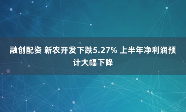 融创配资 新农开发下跌5.27% 上半年净利润预计大幅下降