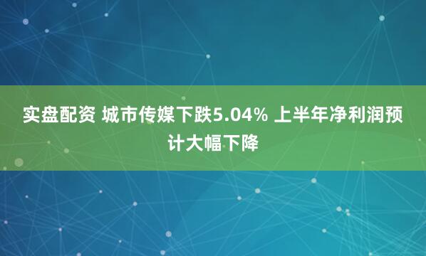 实盘配资 城市传媒下跌5.04% 上半年净利润预计大幅下降