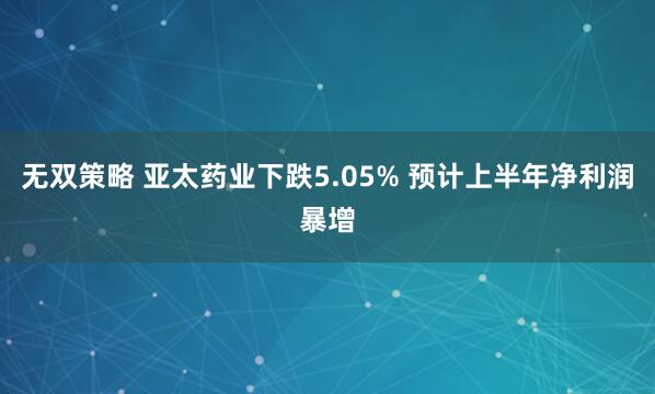 无双策略 亚太药业下跌5.05% 预计上半年净利润暴增