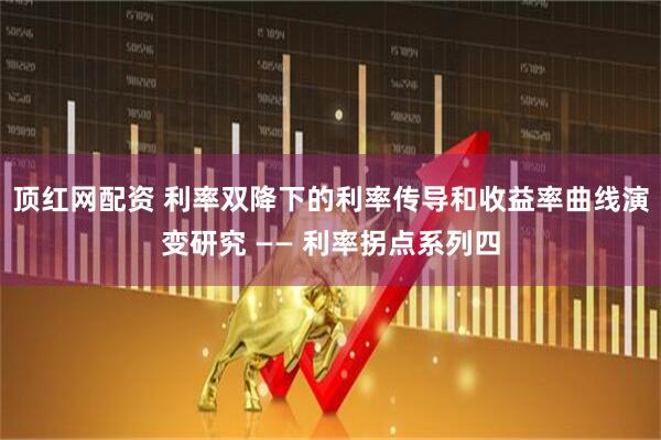 顶红网配资 利率双降下的利率传导和收益率曲线演变研究 —— 利率拐点系列四