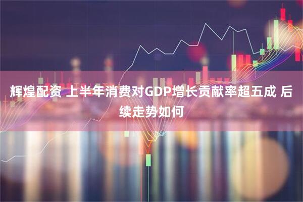 辉煌配资 上半年消费对GDP增长贡献率超五成 后续走势如何