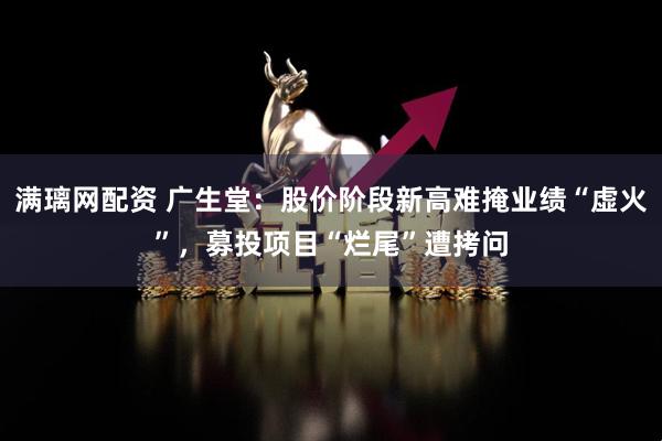 满璃网配资 广生堂：股价阶段新高难掩业绩“虚火”，募投项目“烂尾”遭拷问