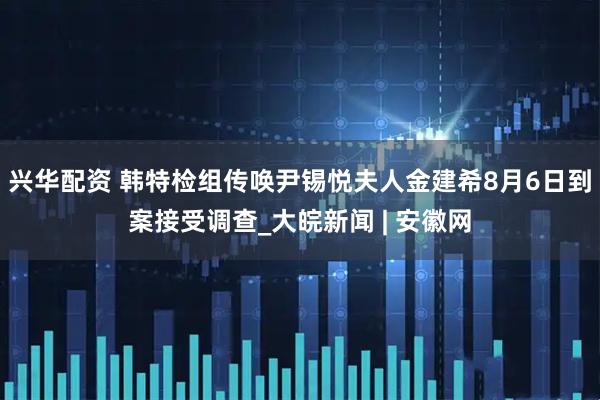 兴华配资 韩特检组传唤尹锡悦夫人金建希8月6日到案接受调查_大皖新闻 | 安徽网
