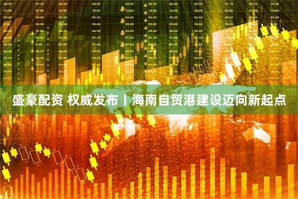 盛豪配资 权威发布丨海南自贸港建设迈向新起点