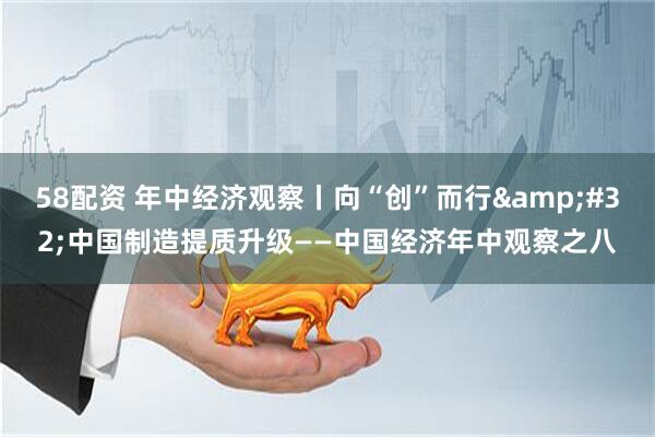 58配资 年中经济观察丨向“创”而行&#32;中国制造提质升级——中国经济年中观察之八