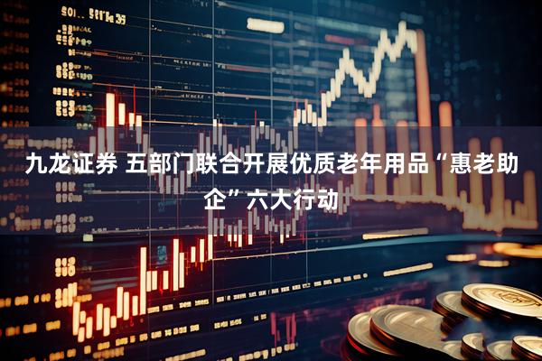 九龙证券 五部门联合开展优质老年用品“惠老助企”六大行动