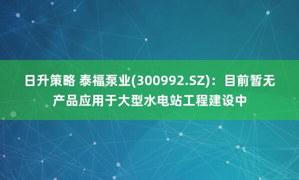 日升策略 泰福泵业(300992.SZ)：目前暂无产品应用于大型水电站工程建设中