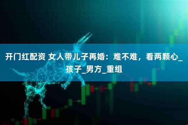 开门红配资 女人带儿子再婚：难不难，看两颗心_孩子_男方_重组