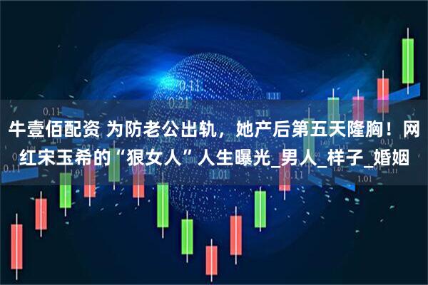 牛壹佰配资 为防老公出轨，她产后第五天隆胸！网红宋玉希的“狠女人”人生曝光_男人_样子_婚姻