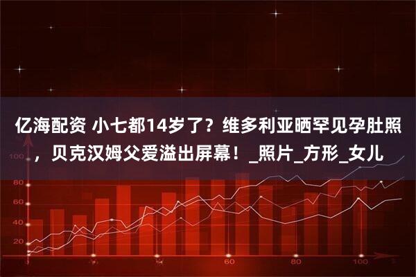 亿海配资 小七都14岁了？维多利亚晒罕见孕肚照，贝克汉姆父爱溢出屏幕！_照片_方形_女儿