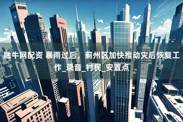 融牛网配资 暴雨过后，蓟州区加快推动灾后恢复工作_录音_村民_安置点