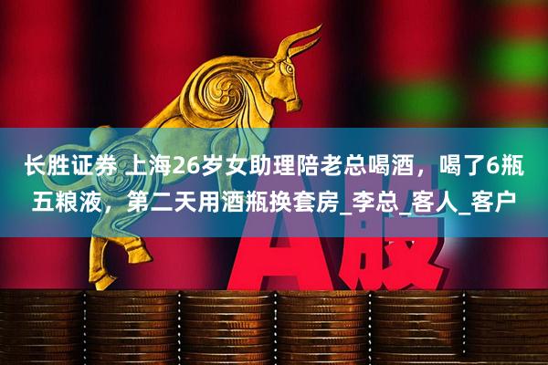 长胜证券 上海26岁女助理陪老总喝酒，喝了6瓶五粮液，第二天用酒瓶换套房_李总_客人_客户