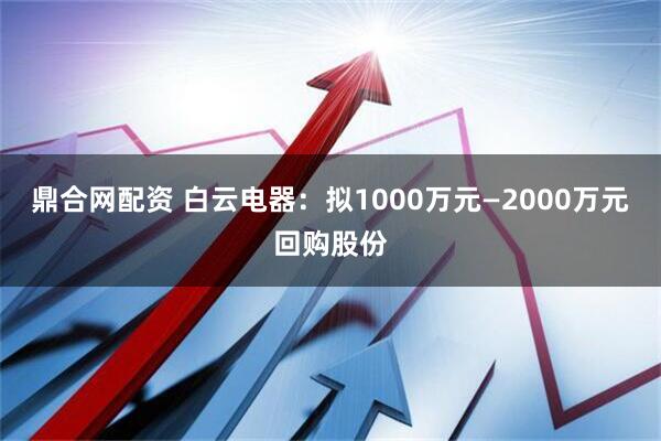 鼎合网配资 白云电器：拟1000万元—2000万元回购股份
