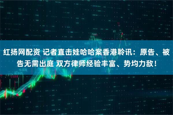 红扬网配资 记者直击娃哈哈案香港聆讯：原告、被告无需出庭 双方律师经验丰富、势均力敌！