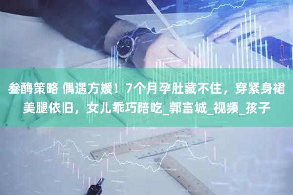 叁酶策略 偶遇方媛！7个月孕肚藏不住，穿紧身裙美腿依旧，女儿乖巧陪吃_郭富城_视频_孩子
