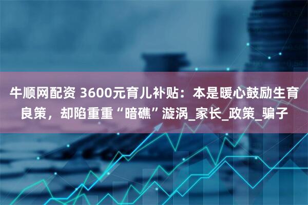 牛顺网配资 3600元育儿补贴：本是暖心鼓励生育良策，却陷重重“暗礁”漩涡_家长_政策_骗子