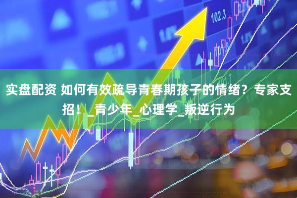 实盘配资 如何有效疏导青春期孩子的情绪？专家支招！_青少年_心理学_叛逆行为
