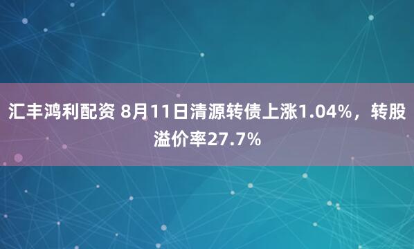 汇丰鸿利配资 8月11日清源转债上涨1.04%，转股溢价率27.7%