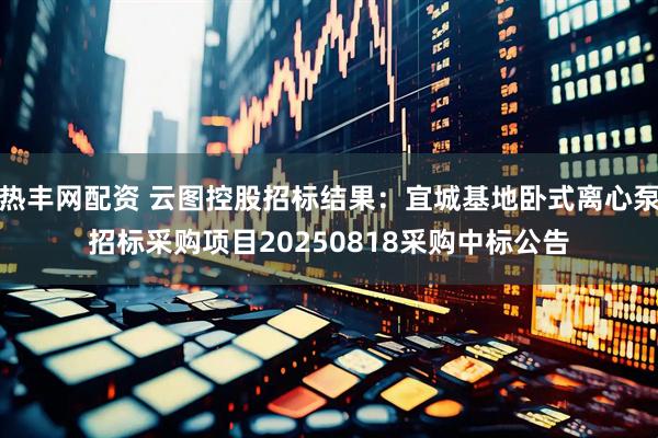 热丰网配资 云图控股招标结果：宜城基地卧式离心泵招标采购项目20250818采购中标公告