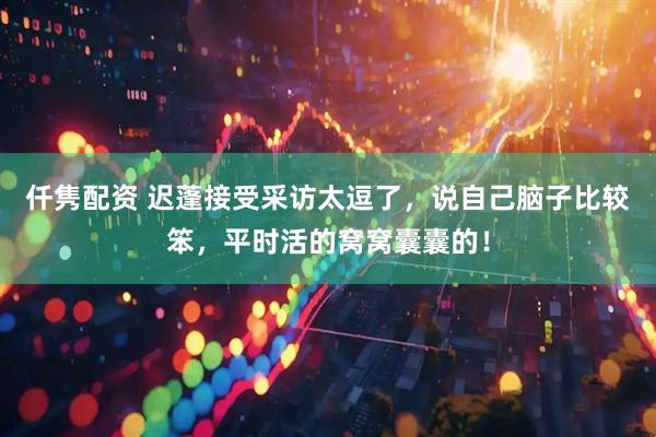 仟隽配资 迟蓬接受采访太逗了，说自己脑子比较笨，平时活的窝窝囊囊的！