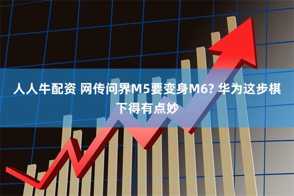 人人牛配资 网传问界M5要变身M6? 华为这步棋下得有点妙