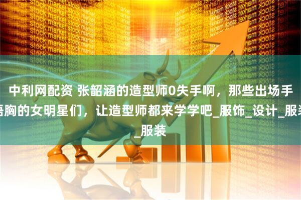 中利网配资 张韶涵的造型师0失手啊,那些出场手捂胸的女明星们,让造型师都来学学吧_服饰_设计_服装