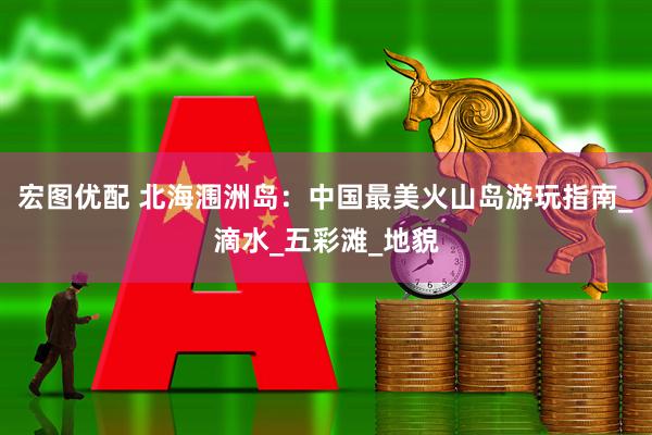 宏图优配 北海涠洲岛:中国最美火山岛游玩指南_滴水_五彩滩_地貌