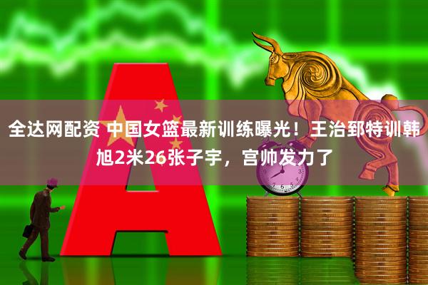 全达网配资 中国女篮最新训练曝光！王治郅特训韩旭2米26张子宇，宫帅发力了