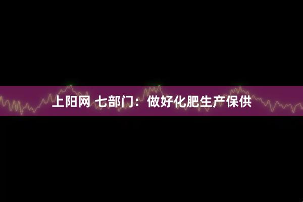 上阳网 七部门：做好化肥生产保供