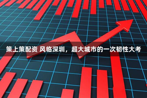 策上策配资 风临深圳，超大城市的一次韧性大考