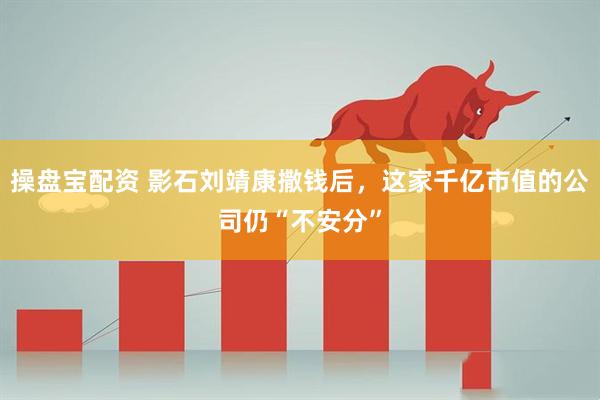 操盘宝配资 影石刘靖康撒钱后，这家千亿市值的公司仍“不安分”
