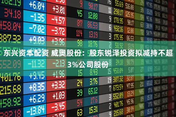 东兴资本配资 威奥股份：股东锐泽投资拟减持不超3%公司股份