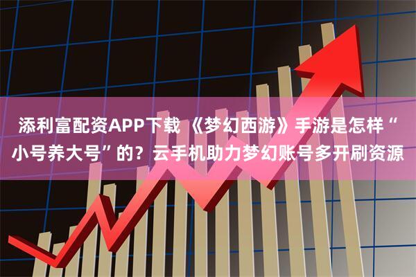 添利富配资APP下载 《梦幻西游》手游是怎样“小号养大号”的？云手机助力梦幻账号多开刷资源