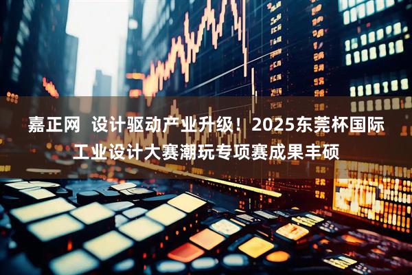 嘉正网  设计驱动产业升级！2025东莞杯国际工业设计大赛潮玩专项赛成果丰硕
