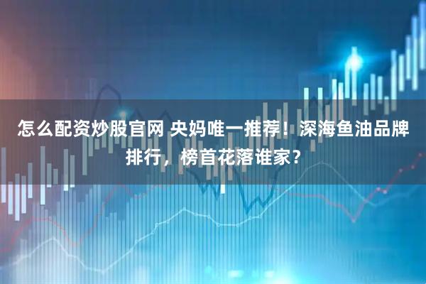 怎么配资炒股官网 央妈唯一推荐！深海鱼油品牌排行，榜首花落谁家？