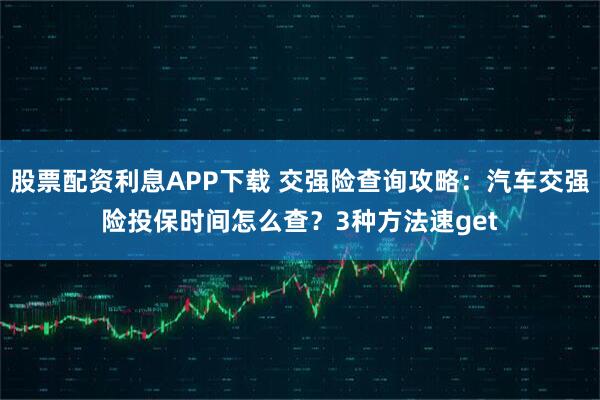 股票配资利息APP下载 交强险查询攻略：汽车交强险投保时间怎么查？3种方法速get